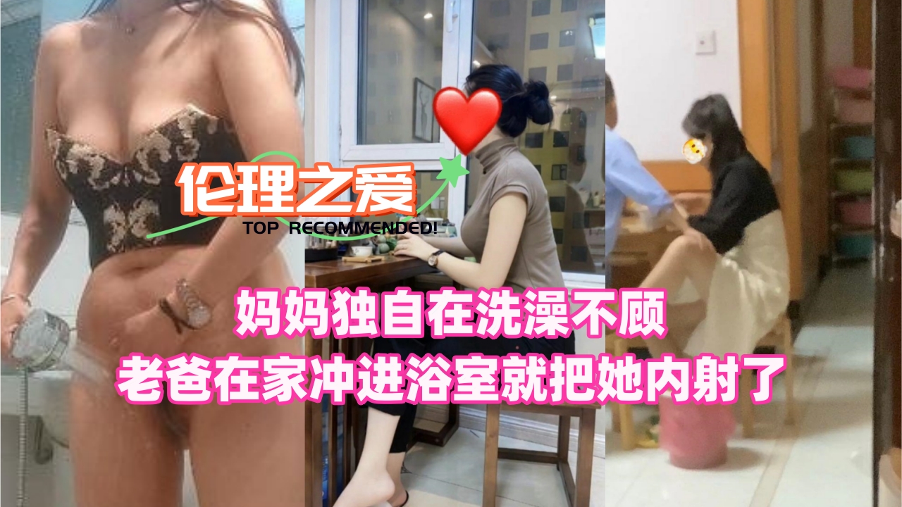 妈妈独自在洗澡不顾老爸在家冲进浴室就把她内射了